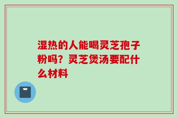 湿热的人能喝灵芝孢子粉吗？灵芝煲汤要配什么材料