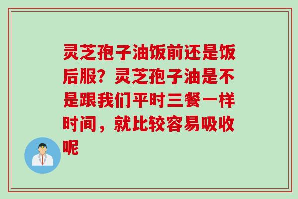 灵芝孢子油饭前还是饭后服？灵芝孢子油是不是跟我们平时三餐一样时间，就比较容易吸收呢