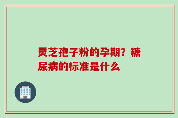 灵芝孢子粉的孕期？糖尿病的标准是什么