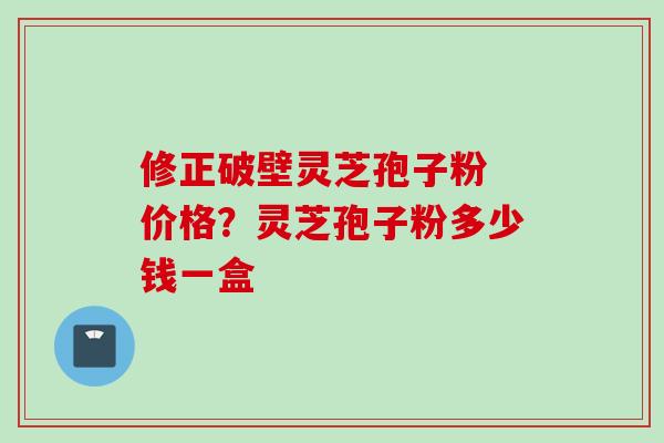 修正破壁灵芝孢子粉 价格?灵芝孢子粉多少钱一盒 修正破壁灵芝孢子粉 价格?灵芝孢子粉多少钱一盒