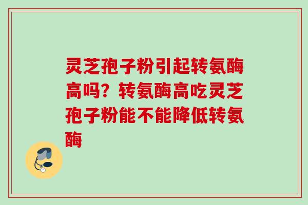 灵芝孢子粉引起转氨酶高吗？转氨酶高吃灵芝孢子粉能不能降低转氨酶