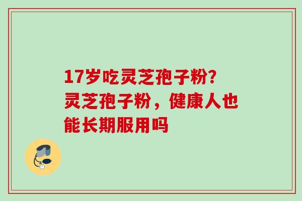 17岁吃灵芝孢子粉？灵芝孢子粉，健康人也能长期服用吗