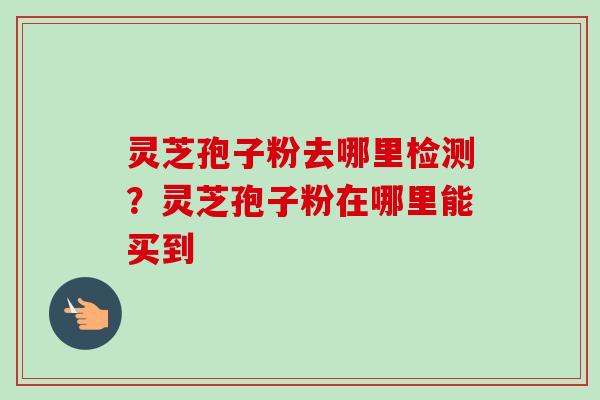 灵芝孢子粉去哪里检测？灵芝孢子粉在哪里能买到