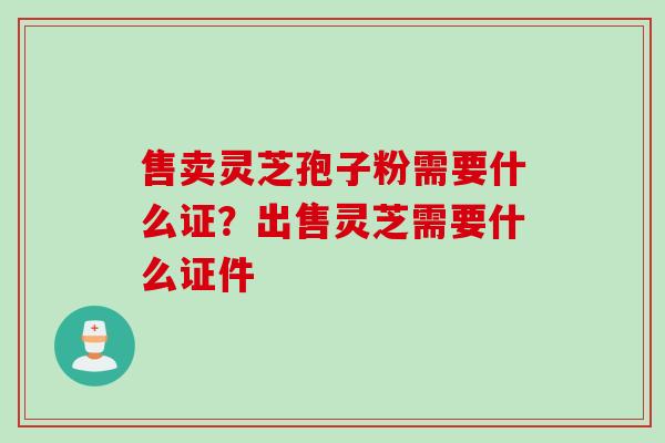 售卖灵芝孢子粉需要什么证？出售灵芝需要什么证件