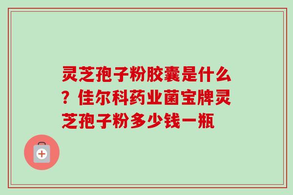灵芝孢子粉胶囊是什么？佳尔科药业菌宝牌灵芝孢子粉多少钱一瓶
