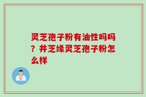 灵芝孢子粉有油性吗吗？井芝缘灵芝孢子粉怎么样