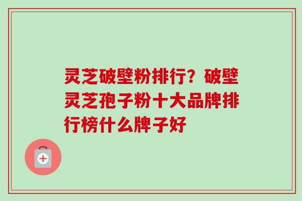 灵芝破壁粉排行？破壁灵芝孢子粉十大品牌排行榜什么牌子好