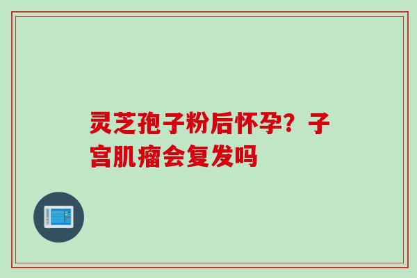 灵芝孢子粉后怀孕？子宫会复发吗