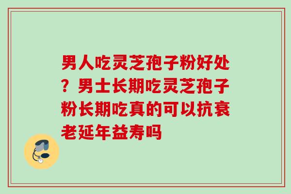 男人吃灵芝孢子粉好处？男士长期吃灵芝孢子粉长期吃真的可以抗衰老延年益寿吗