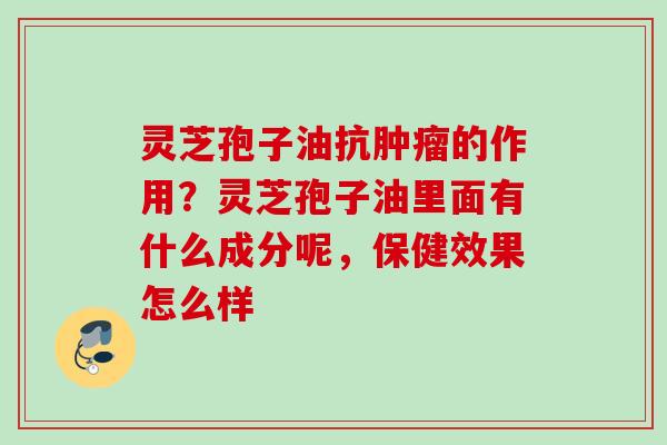 灵芝孢子油抗肿瘤的作用？灵芝孢子油里面有什么成分呢，保健效果怎么样