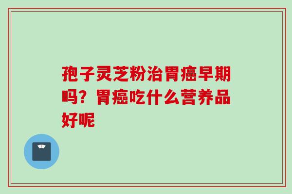 孢子灵芝粉胃早期吗?胃吃什么营养品好呢 孢子灵芝粉胃早期吗?胃吃什么营养品好呢