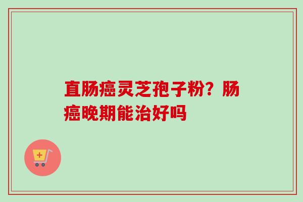 直肠癌灵芝孢子粉？肠癌晚期能治好吗