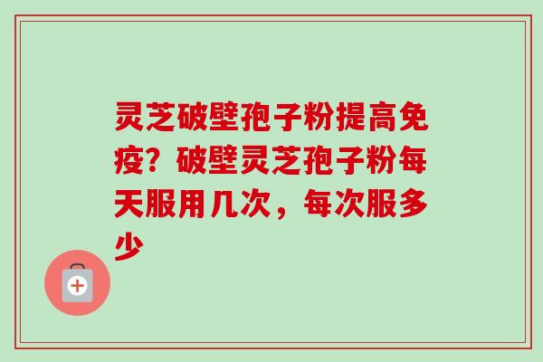 灵芝破壁孢子粉提高免疫？破壁灵芝孢子粉每天服用几次，每次服多少
