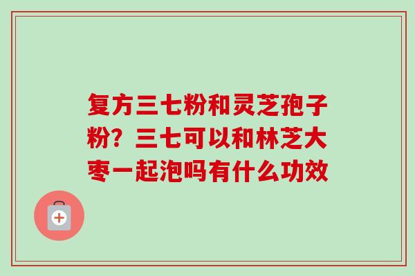 复方三七粉和灵芝孢子粉？三七可以和林芝大枣一起泡吗有什么功效