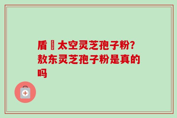 盾頂太空灵芝孢子粉?敖东灵芝孢子粉是真的吗 盾頂太空灵芝孢子粉?敖东灵芝孢子粉是真的吗