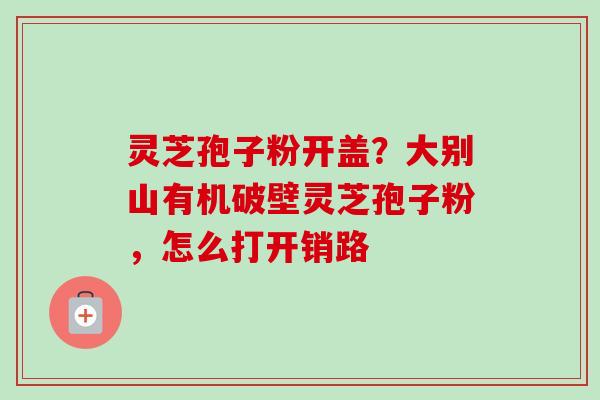 灵芝孢子粉开盖？大别山有机破壁灵芝孢子粉，怎么打开销路