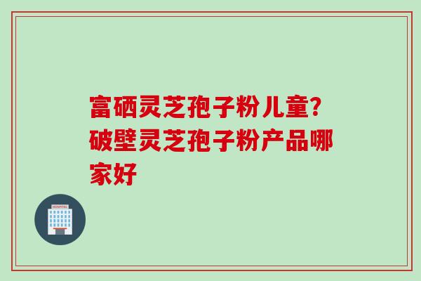 富硒灵芝孢子粉儿童？破壁灵芝孢子粉产品哪家好