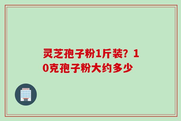灵芝孢子粉1斤装？10克孢子粉大约多少