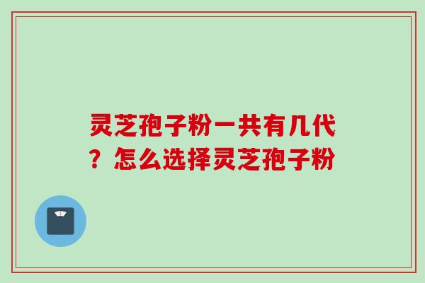 灵芝孢子粉一共有几代？怎么选择灵芝孢子粉