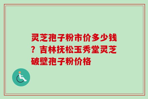 灵芝孢子粉市价多少钱？吉林抚松玉秀堂灵芝破壁孢子粉价格