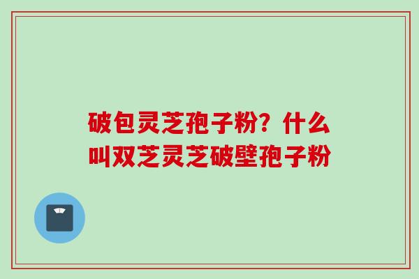破包灵芝孢子粉？什么叫双芝灵芝破壁孢子粉