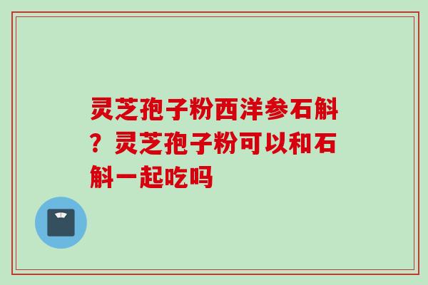 灵芝孢子粉西洋参石斛？灵芝孢子粉可以和石斛一起吃吗