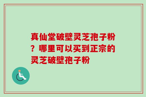 真仙堂破壁灵芝孢子粉？哪里可以买到正宗的灵芝破壁孢子粉
