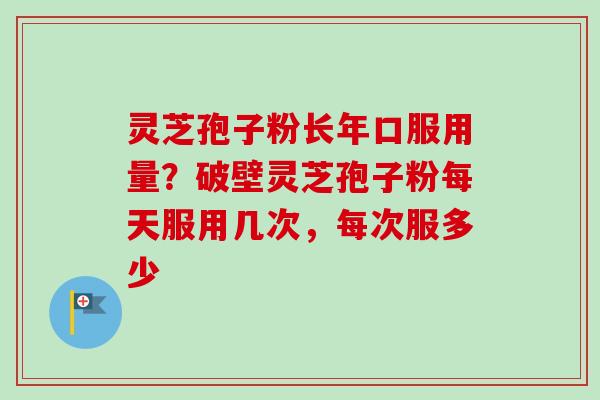 灵芝孢子粉长年口服用量？破壁灵芝孢子粉每天服用几次，每次服多少