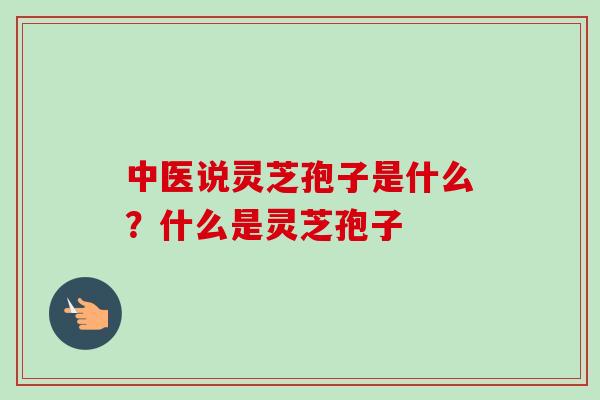 中医说灵芝孢子是什么？什么是灵芝孢子