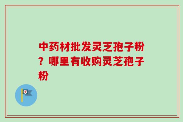 中药材批发灵芝孢子粉？哪里有收购灵芝孢子粉