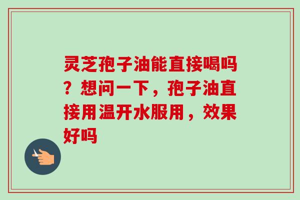 灵芝孢子油能直接喝吗？想问一下，孢子油直接用温开水服用，效果好吗