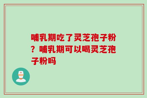 哺乳期吃了灵芝孢子粉？哺乳期可以喝灵芝孢子粉吗