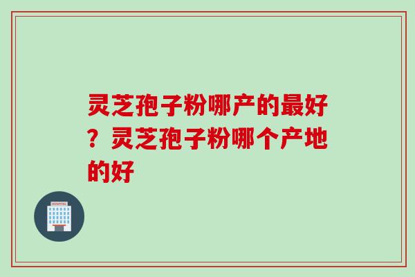 灵芝孢子粉哪产的好？灵芝孢子粉哪个产地的好