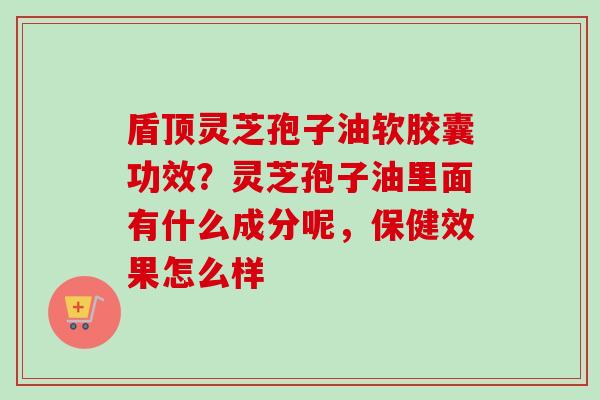 盾顶灵芝孢子油软胶囊功效？灵芝孢子油里面有什么成分呢，保健效果怎么样