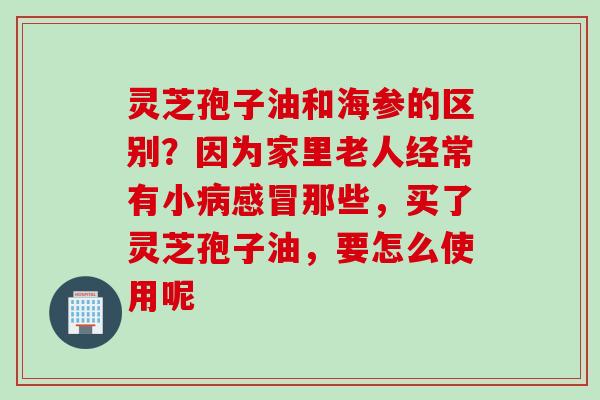 灵芝孢子油和海参的区别?因为家里老人经常有小那些,买了灵芝孢子油,要怎么使用呢 灵芝孢子油和海参的区别?因为家里老人经常有小那些,买了灵芝孢子油,要怎么使用呢