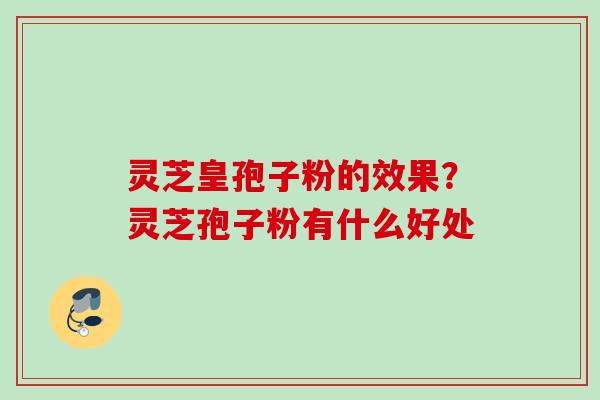 灵芝皇孢子粉的效果？灵芝孢子粉有什么好处