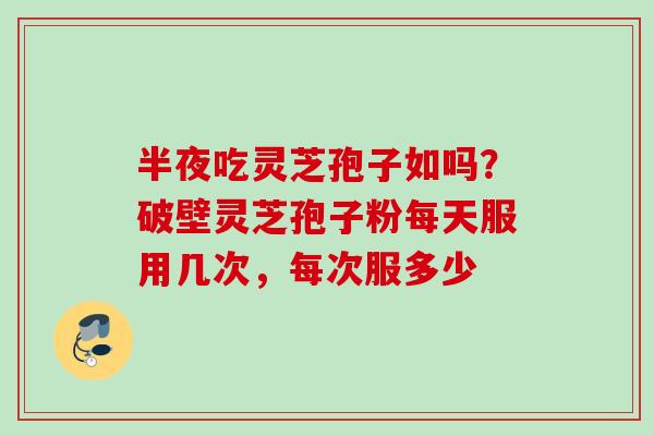 半夜吃灵芝孢子如吗？破壁灵芝孢子粉每天服用几次，每次服多少