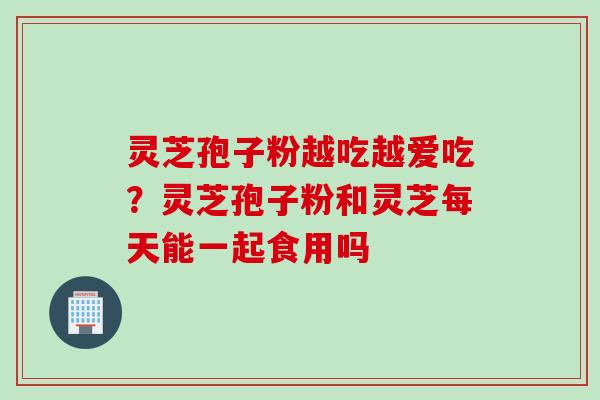 灵芝孢子粉越吃越爱吃？灵芝孢子粉和灵芝每天能一起食用吗