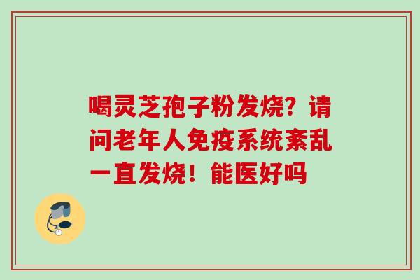 喝灵芝孢子粉发烧？请问老年人免疫系统紊乱一直发烧！能医好吗