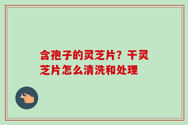含孢子的灵芝片?干灵芝片怎么清洗和处理 含孢子的灵芝片?干灵芝片怎么清洗和处理