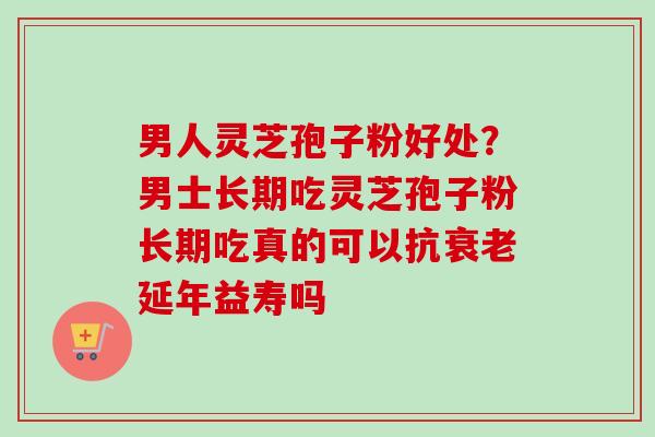 男人灵芝孢子粉好处？男士长期吃灵芝孢子粉长期吃真的可以抗衰老延年益寿吗
