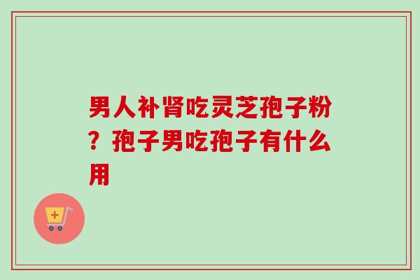 男人补肾吃灵芝孢子粉？孢子男吃孢子有什么用