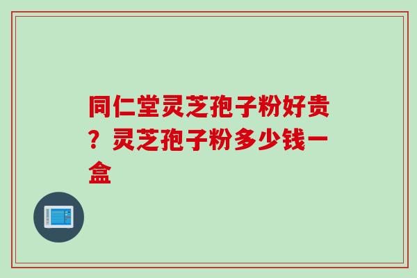 同仁堂灵芝孢子粉好贵?灵芝孢子粉多少钱一盒 同仁堂灵芝孢子粉好贵?灵芝孢子粉多少钱一盒