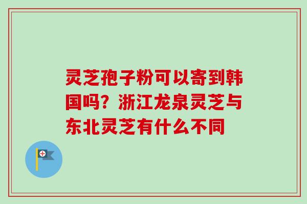 灵芝孢子粉可以寄到韩国吗？浙江龙泉灵芝与东北灵芝有什么不同