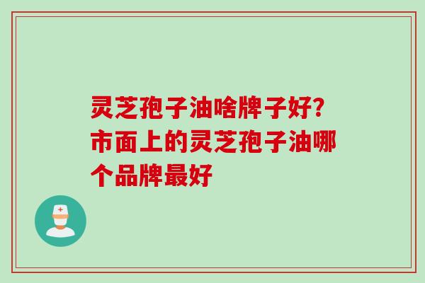 灵芝孢子油啥牌子好？市面上的灵芝孢子油哪个品牌最好