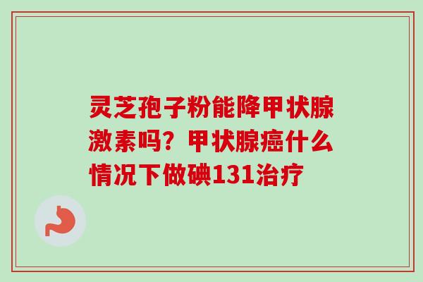 灵芝孢子粉能降甲状腺激素吗？甲状腺癌什么情况下做碘131治疗