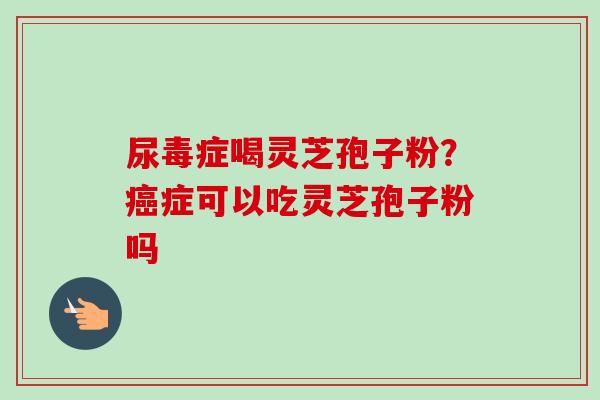 尿毒症喝灵芝孢子粉？癌症可以吃灵芝孢子粉吗
