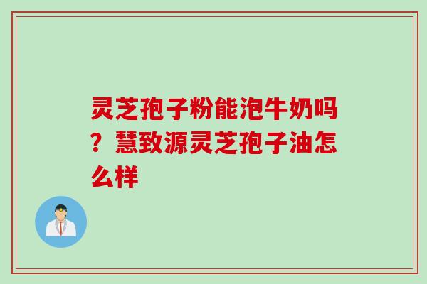 灵芝孢子粉能泡牛奶吗？慧致源灵芝孢子油怎么样
