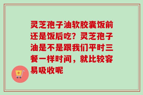 灵芝孢子油软胶囊饭前还是饭后吃？灵芝孢子油是不是跟我们平时三餐一样时间，就比较容易吸收呢