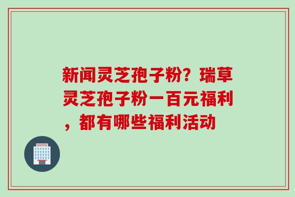 新闻灵芝孢子粉？瑞草灵芝孢子粉一百元福利，都有哪些福利活动